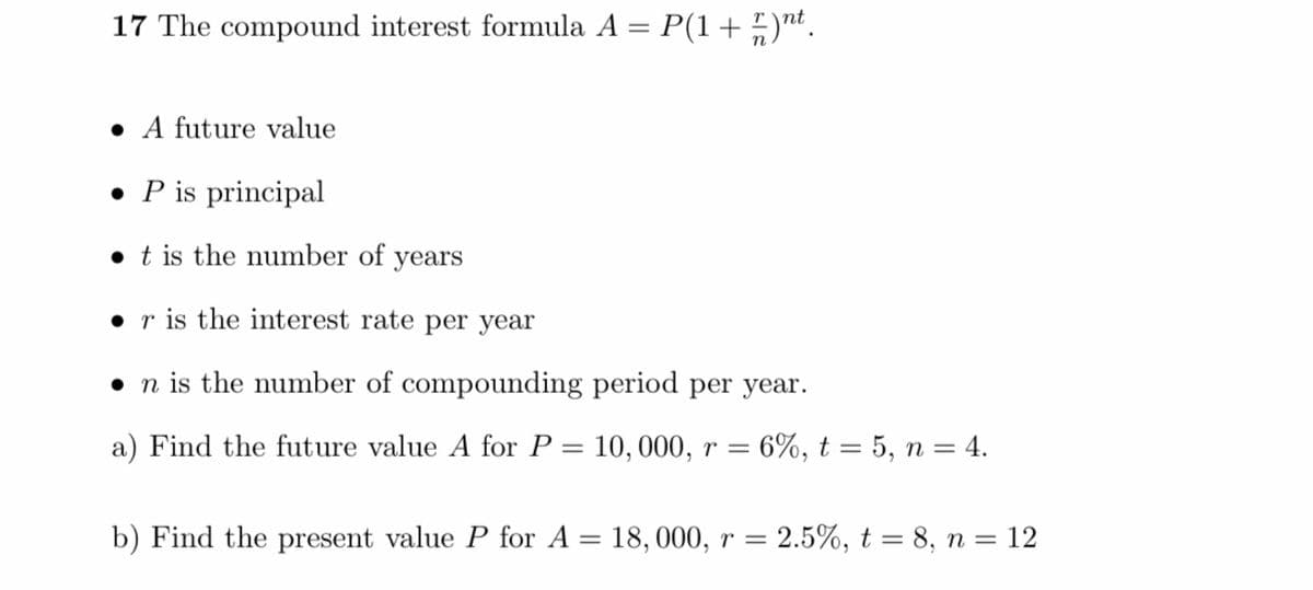 17 The compound interest formula A = P(1 + 5)nt.
• A future value
• P is principal
• t is the number of years
• r is the interest rate per year
• n is the number of compounding period per year.
a) Find the future value A for P
10, 000, r = 6%, t = 5, n = 4.
||
b) Find the present value P for A = 18,000, r =
2.5%, t = 8, n = 12
