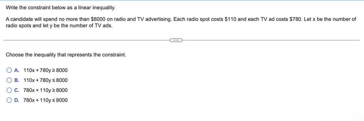 Write the constraint below as a linear inequality.
A candidate will spend no more than $8000 on radio and TV advertising. Each radio spot costs $110 and each TV ad costs $780. Let x be the number of
radio spots and let y be the number of TV ads.
Choose the inequality that represents the constraint.
A. 110x + 780y ≥ 8000
B. 110x + 780y≤ 8000
C. 780x + 110y ≥ 8000
D. 780x + 110y≤ 8000