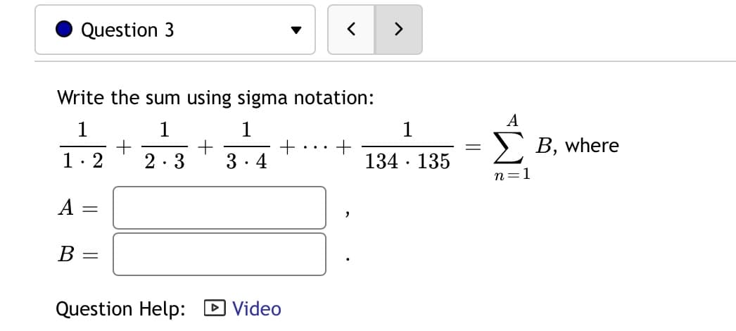 Question 3
Write the sum using sigma notation:
A
1
1
1
1
В, where
1: 2
2.3
3. 4
134 · 135
n=1
A
В
Question Help: D Video
