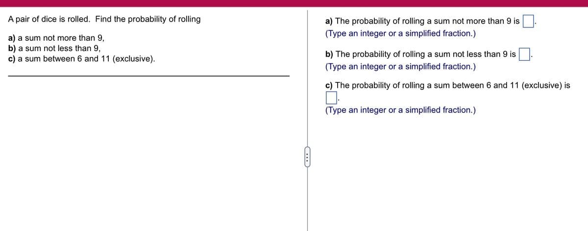 A pair of dice is rolled. Find the probability of rolling
a) a sum not more than 9,
a sum not less than 9,
b)
c) a sum between 6 and 11 (exclusive).
C
a) The probability of rolling a sum not more than 9 is
(Type an integer or a simplified fraction.)
b) The probability of rolling a sum not less than 9 is
(Type an integer or a simplified fraction.)
c) The probability of rolling a sum between 6 and 11 (exclusive) is
(Type an integer or a simplified fraction.)