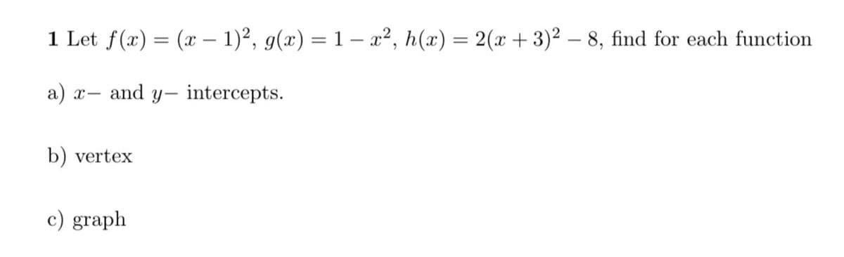 1 Let f(x) = (x – 1)², g(x) = 1 – a², h(x) = 2(x + 3)² – 8, find for each function
a)
x- and y- intercepts.
b) vertex
c) graph
