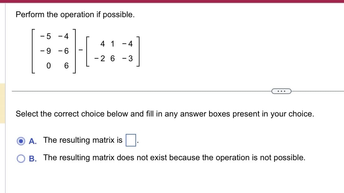 Perform the operation if possible.
- 5 -4
- 9 - 6
0 6
4 1 -4
-2 6-3
Select the correct choice below and fill in any answer boxes present in your choice.
A. The resulting matrix is
B. The resulting matrix does not exist because the operation is not possible.