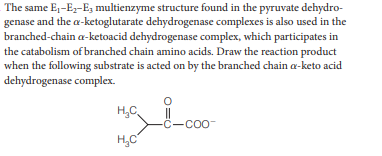 The same E1-Ez-E3 multienzyme structure found in the pyruvate dehydro-
genase and the a-ketoglutarate dehydrogenase complexes is also used in the
branched-chain a-ketoacid dehydrogenase complex, which participates in
the catabolism of branched chain amino acids. Draw the reaction product
when the following substrate is acted on by the branched chain a-keto acid
dehydrogenase complex.
H,C
-C-COo-
H,C
