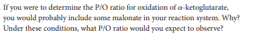 If you were to determine the P/O ratio for oxidation of a-ketoglutarate,
you would probably include some malonate in your reaction system. Why?
Under these conditions, what P/O ratio would you expect to observe?
