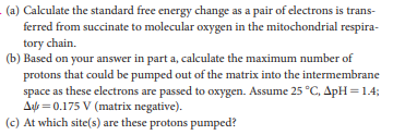 - (a) Calculate the standard free energy change as a pair of electrons is trans-
ferred from succinate to molecular oxygen in the mitochondrial respira-
tory chain.
(b) Based on your answer in part a, calculate the maximum number of
protons that could be pumped out of the matrix into the intermembrane
space as these electrons are passed to oxygen. Assume 25 °C, ApH = 1.4;
Aựt = 0.175 V (matrix negative).
(c) At which site(s) are these protons pumped?
