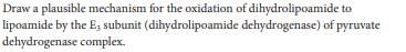 Draw a plausible mechanism for the oxidation of dihydrolipoamide to
lipoamide by the E, subunit (dihydrolipoamide dehydrogenase) of pyruvate
dehydrogenase complex.
