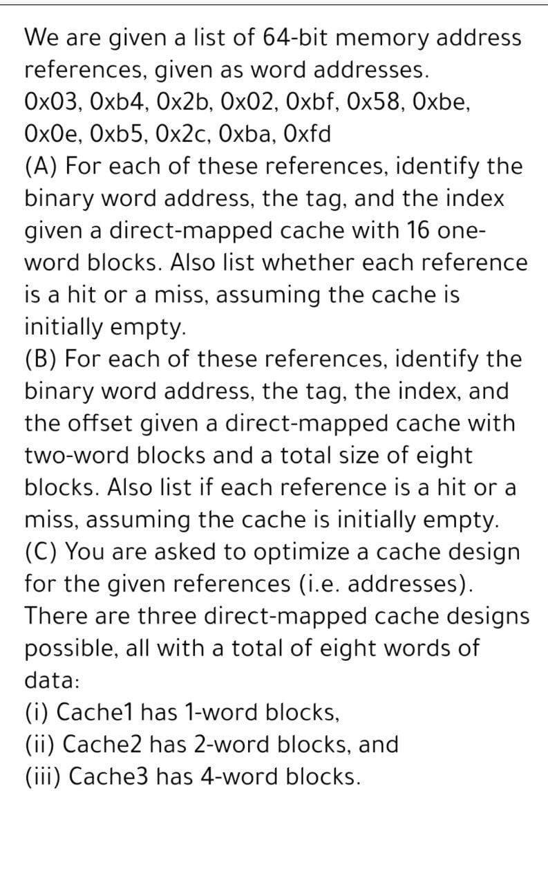 We are given a list of 64-bit memory address
references, given as word addresses.
Ox03, Oxb4, Ox2b, Ox02, Oxbf, Ox58, Oxbe,
Ox0e, Oxb5, 0x2c, Oxba, Oxfd
(A) For each of these references, identify the
binary word address, the tag, and the index
given a direct-mapped cache with 16 one-
word blocks. Also list whether each reference
is a hit or a miss, assuming the cache is
initially empty.
(B) For each of these references, identify the
binary word address, the tag, the index, and
the offset given a direct-mapped cache with
two-word blocks and a total size of eight
blocks. Also list if each reference is a hit or a
miss, assuming the cache is initially empty.
(C) You are asked to optimize a cache design
for the given references (i.e. addresses).
There are three direct-mapped cache designs
possible, all with a total of eight words of
data:
(i) Cache1 has 1-word blocks,
(ii) Cache2 has 2-word blocks, and
(iii) Cache3 has 4-word blocks.
