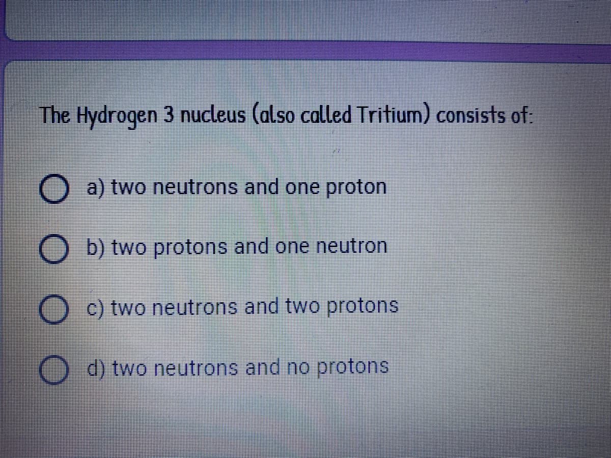 The Hydrogen 3 nucleus (also called Tritium) consists of:
a) two neutrons and one proton
O b) two protons and one neutron
c) two neutrons and two protons
) d) two neutrons and no protons
