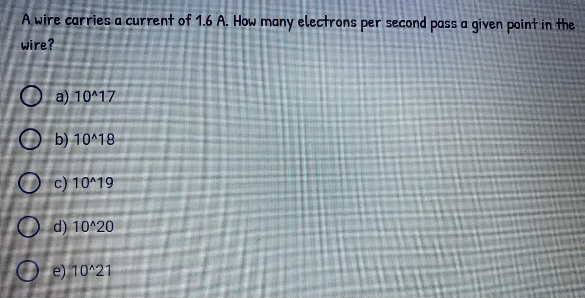 A wire carries a current of 1.6 A. How many electrons per second pass a given point in the
wire?
O a) 10^17
O b) 10^18
O c) 10^19
O d) 10^20
e) 10^21
