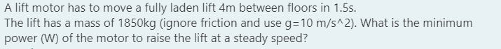 A lift motor has to move a fully laden lift 4m between floors in 1.5s.
The lift has a mass of 1850kg (ignore friction and use g=10m/s^2). What is the minimum
power (W) of the motor to raise the lift at a steady speed?