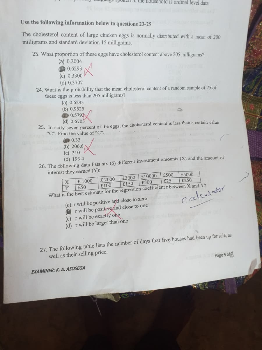 spokeln ili the household is ordinal level data
Use the following information below to questions 23-25
The cholesterol content of large chicken eggs is normally distributed with a mean of 200
milligrams and standard deviation 15 milligrams.
23. What proportion of these eggs have cholesterol content above 205 milligrams?
(a) 0.2004
0.6293
(c) 0.3300
(d) 0.3707
24. What is the probability that the mean cholesterol content of a random sample of 25 of
these eggs is less than 205 milligrams?
(a) 0.6293
(b) 0.9525
O 0.5793
(d) 0.6703
25. In sixty-seven percent of the eggs, the cholesterol content is less than a certain value
"". Find the value of "C".
a 0.33
(Б) 206.6
(c) 210
(d) 193.4
26. The following data lists six (6) different investment amounts (X) and the amount of
interest they earned (Y):
£500
£5000
£ 2000
£100
£3000
£10000
£ 1000
£50
£500
£25
£250
Y
What is the best estimate for the regression coefficient r between X and Y?
£150
(a) r will be positive and close to zero
O) r will be posițive and close to one
(c) r will be exactly one
(d) r will be larger than one
calculator
27. The following table lists the number of days that five houses had been up for sale, as
well as their selling price.
Page 5 ofg
EXAMINER: K. A. ASOSEGA
