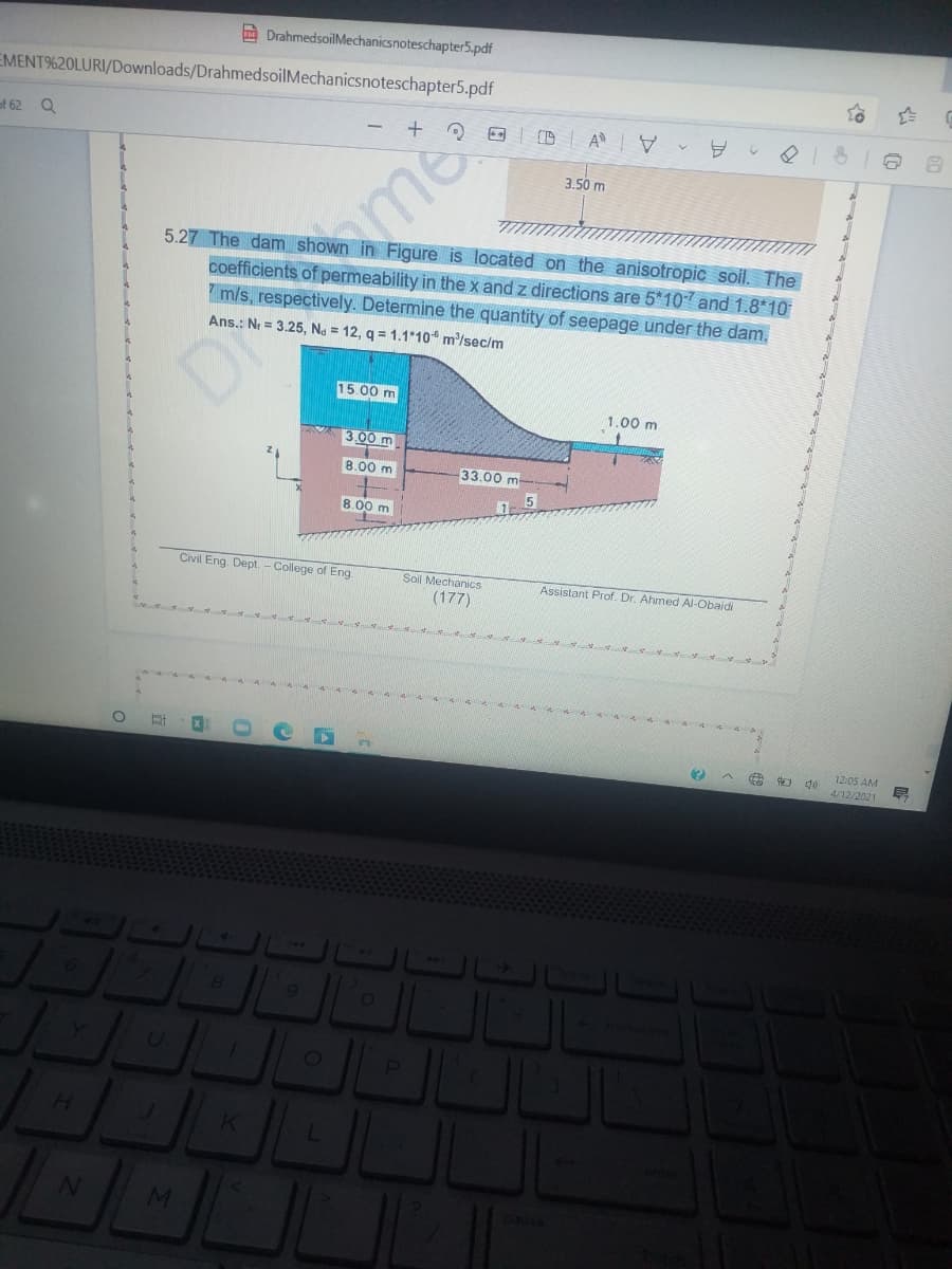 A DrahmedsoilMechanicsnoteschapter5.pdf
EMENT%20LURI/Downloads/DrahmedsoilMechanicsnoteschapter5.pdf
of 62 Q
3.50 m
5.27 The dam shown in Figure is located on the anisotropic soil. The
coefficients of permeability in the x and z directions are 5*107 and 1.8*10
m/s, respectively. Determine the quantity of seepage under the dam.
Ans.: Nr = 3.25, Na = 12, q = 1.1 10 m/sec/m
15.00 m
1.00 m
3.00 m
8.00 m
33.00 m
8.00 m
Soil Mechanics
(177)
Civil Eng. Dept, - College of Eng
Assistant Prof. Dr. Ahmed Al-Obaidi
12:05 AM
4/12/2021
144
8.
U.
H.
J.
MI
