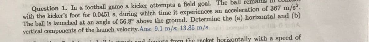 Question 1. In a football game a kicker attempts a field goal. The ball re
with the kicker's foot for 0.0451 s, during which time it experiences an acceleration of 367 m/s².
The ball is launched at an angle of 56.8° above the ground. Determine the (a) horizontal and (b)
vertical components of the launch velocity. Ans: 9.1 m/s; 13.85 m/s
it muok and departs from the racket horizontally with a speed of