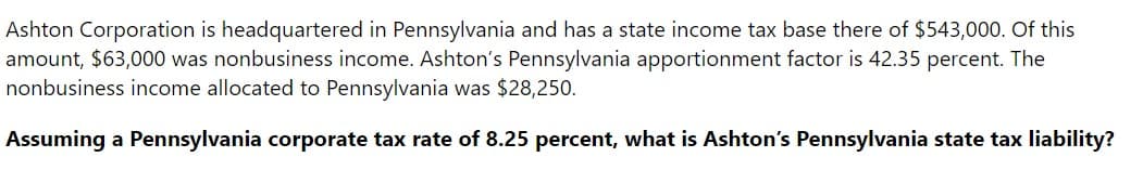 Ashton Corporation is headquartered in Pennsylvania and has a state income tax base there of $543,000. Of this
amount, $63,000 was nonbusiness income. Ashton's Pennsylvania apportionment factor is 42.35 percent. The
nonbusiness income allocated to Pennsylvania was $28,250.
Assuming a Pennsylvania corporate tax rate of 8.25 percent, what is Ashton's Pennsylvania state tax liability?