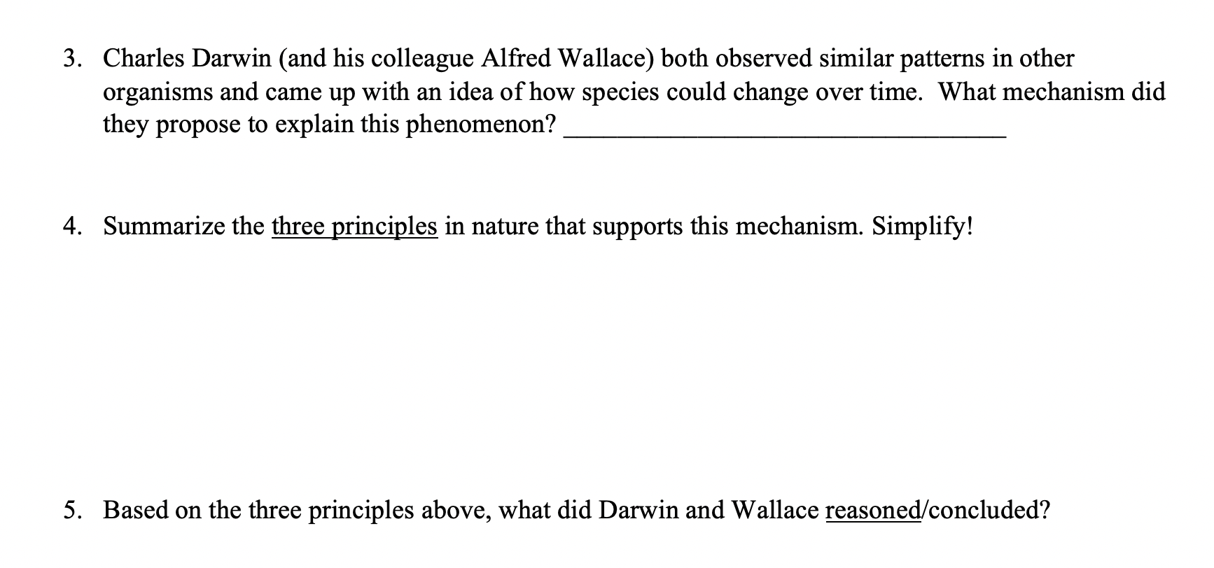 3. Charles Darwin (and his colleague Alfred Wallace) both observed similar patterns in other
organisms and came up with an idea of how species could change over time. What mechanism did
they propose to explain this phenomenon?
4. Summarize the three principles in nature that supports this mechanism. Simplify!
5. Based on the three principles above, what did Darwin and Wallace reasoned/concluded?
