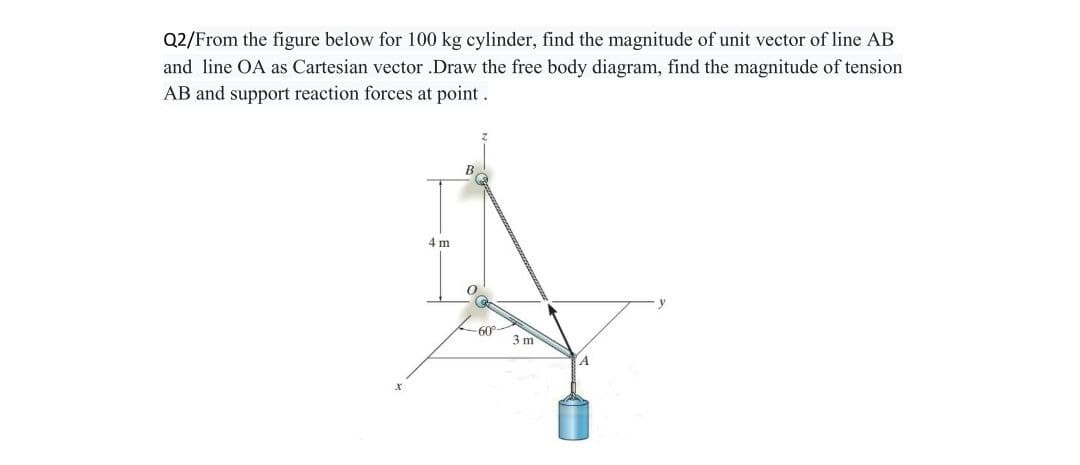 Q2/From the figure below for 100 kg cylinder, find the magnitude of unit vector of line AB
and line OA as Cartesian vector .Draw the free body diagram, find the magnitude of tension
AB and support reaction forces at point.
4 m
0
-60⁰°
3 m