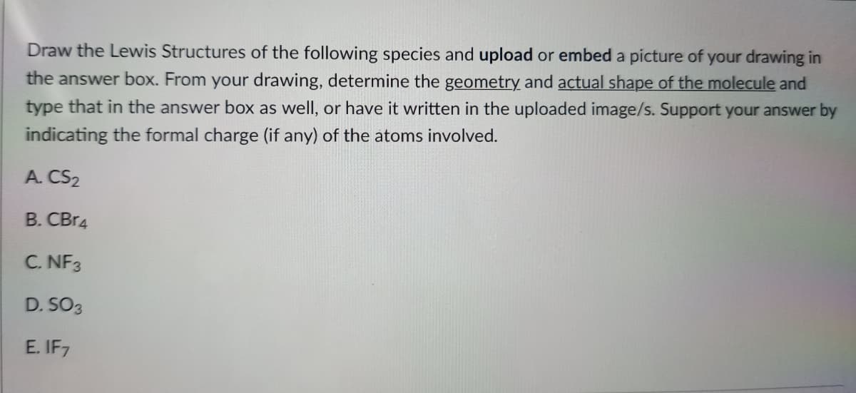 Draw the Lewis Structures of the following species and upload or embed a picture of your drawing in
the answer box. From your drawing, determine the geometry and actual shape of the molecule and
type that in the answer box as well, or have it written in the uploaded image/s. Support your answer by
indicating the formal charge (if any) of the atoms involved.
A. CS2
B. CBr4
C. NF3
D. SO3
E. IF7
