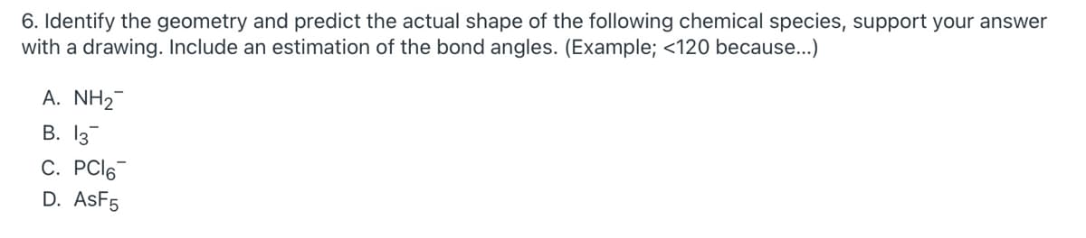 6. Identify the geometry and predict the actual shape of the following chemical species, support your answer
with a drawing. Include an estimation of the bond angles. (Example; <120 because...)
A. NH2
В. 13
C. PCI6
D. ASF5
