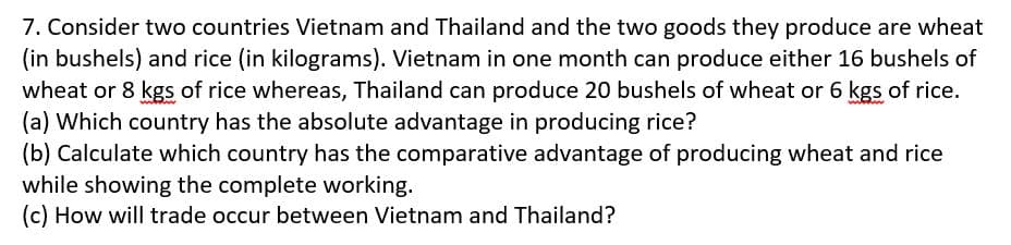 7. Consider two countries Vietnam and Thailand and the two goods they produce are wheat
(in bushels) and rice (in kilograms). Vietnam in one month can produce either 16 bushels of
wheat or 8 kgs of rice whereas, Thailand can produce 20 bushels of wheat or 6 kgs of rice.
(a) Which country has the absolute advantage in producing rice?
(b) Calculate which country has the comparative advantage of producing wheat and rice
while showing the complete working.
(c) How will trade occur between Vietnam and Thailand?

