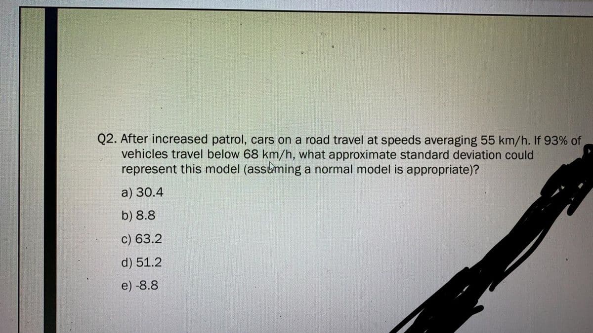 Q2. After increased patrol, cars on a road travel at speeds averaging 55 km/h. If 93% of
vehicles travel below 68 km/h, what approximate standard deviation could
represent this model (assuming a normal model is appropriate)?
a) 30.4
b) 8.8
c) 63.2
d) 51.2
e) -8.8
