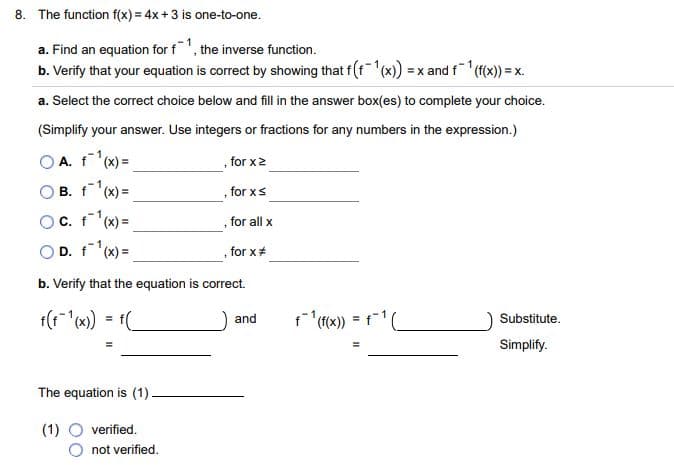 8. The function f(x) = 4x+3 is one-to-one.
a. Find an equation for f1, the inverse function.
b. Verify that your equation is correct by showing that f (f(x) =x and f(f(x) = x.
a. Select the correct choice below and fill in the answer box(es) to complete your choice.
(Simplify your answer. Use integers or fractions for any numbers in the expression.)
A. f(x) =
B. f(x) =
, for x2
for xs
OC. f'(x) =
D. f(x) =
for all x
, for x#
b. Verify that the equation is correct.
f(1"(x) = f(
and
Substitute.
Simplify.
The equation is (1)-
(1)
verified.
not verified.
