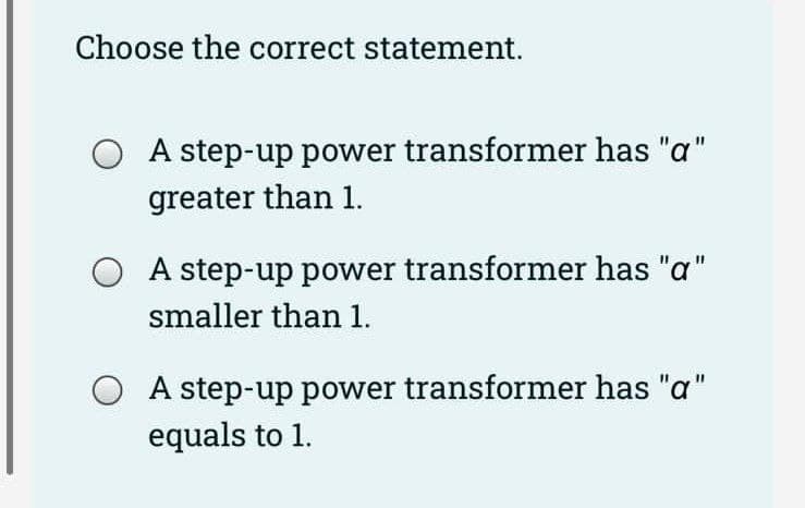 Choose the correct statement.
O A step-up power transformer has "a"
greater than 1.
A step-up power transformer has "a"
smaller than 1.
A step-up power transformer has "a"
equals to 1.
