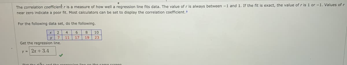 The correlation coefficient r is a measure of how well a regression line fits data. The value of r is always between -1 and 1. If the fit is exact, the value of r is 1 or -1. Values of r
near zero indicate a poor fit. Most calculators can be set to display the correlation coefficient, t
For the following data set, do the following.
2
6
8
10
y 7
11 17
19
23
Get the regression line.
y = 2x + 3.4

