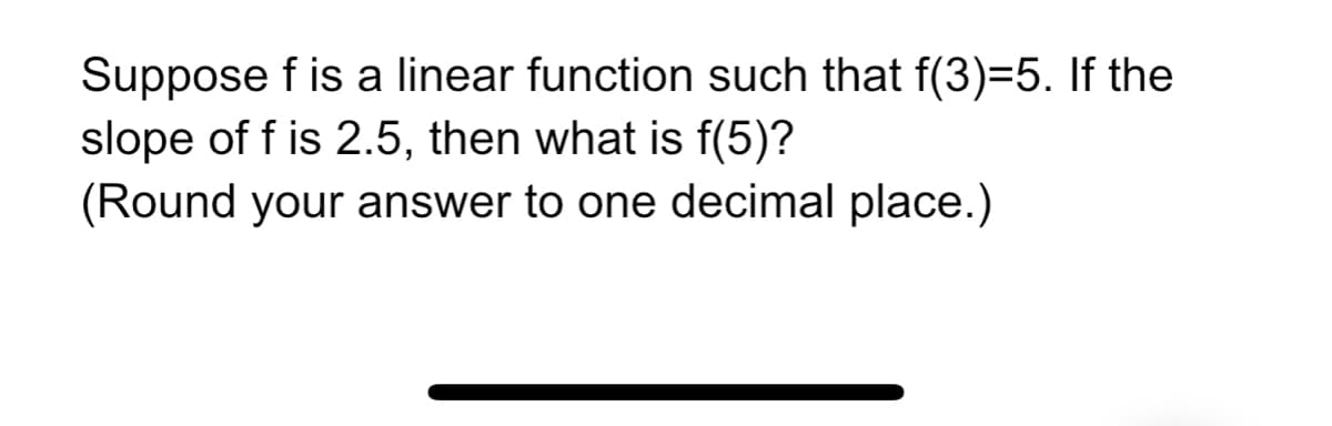 Suppose f is a linear function such that f(3)=5. If the
slope of f is 2.5, then what is f(5)?
(Round your answer to one decimal place.)
