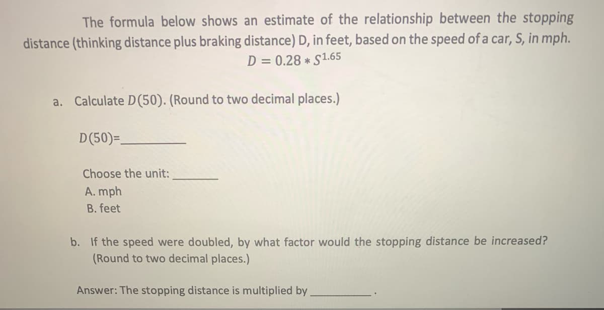 The formula below shows an estimate of the relationship between the stopping
distance (thinking distance plus braking distance) D, in feet, based on the speed of a car, S, in mph.
D = 0.28 * S1.65
a. Calculate D(50). (Round to two decimal places.)
D(50)=.
Choose the unit:
A. mph
B. feet
b. If the speed were doubled, by what factor would the stopping distance be increased?
(Round to two decimal places.)
Answer: The stopping distance is multiplied by
