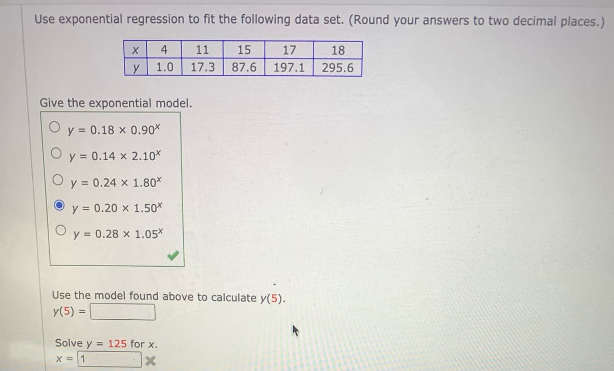 Use exponential regression to fit the following data set. (Round your answers to two decimal places.)
4
11
15
17
18
y
1.0
17.3
87.6
197.1
295.6
Give the exponential model.
y = 0.18 x 0.90X
y = 0.14 x 2.10*
y = 0.24 x 1.80*
y = 0.20 x 1.50X
y = 0.28 x 1.05*
Use the model found above to calculate y(5).
У (5)
%3D
Solve y = 125 for x.
X = 1

