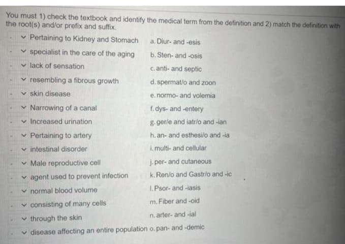 You must 1) check the textbook and identify the medical term from the definition and 2) match the definition with
the root(s) and/or prefix and suffix.
✓ Pertaining to Kidney and Stomach
specialist in the care of the aging
✓ lack of sensation
✓ resembling a fibrous growth
✓skin disease
✓ Narrowing of a canal
✓ Increased urination
✓ Pertaining to artery
intestinal disorder
a. Diur-and-esis
b. Sten- and -osis
c. anti-and septic
d. spermat/o and zoon
e. normo- and volemia
f.dys-and-entery
g. gerle and iatrio and -ian
h. an- and esthesi/o and -ia
i. multi- and cellular
j.per- and cutaneous
k. Ren/o and Gastr/o and-ic
Male reproductive cell
✓agent used to prevent infection
normal blood volume
1.Psor-and-iasis
✓ consisting of many cells
m. Fiber and -oid
through the skin
n. arter-and-ial
disease affecting an entire population o.pan-and-demic