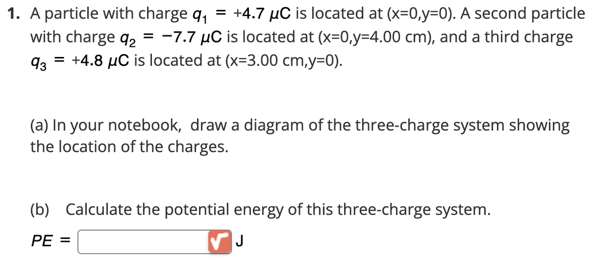 1. A particle with charge q₁ = +4.7 µC is located at (x=0,y=0). A second particle
with charge 92 = -7.7 μC is located at (x=0,y=4.00 cm), and a third charge
93 = +4.8 µC is located at (x=3.00 cm,y=0).
(a) In your notebook, draw a diagram of the three-charge system showing
the location of the charges.
(b) Calculate the potential energy of this three-charge system.
PE=
J