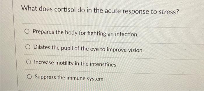 What does cortisol do in the acute response to stress?
O Prepares the body for fighting an infection.
O Dilates the pupil of the eye to improve vision.
O Increase motility in the intenstines
O Suppress the immune system