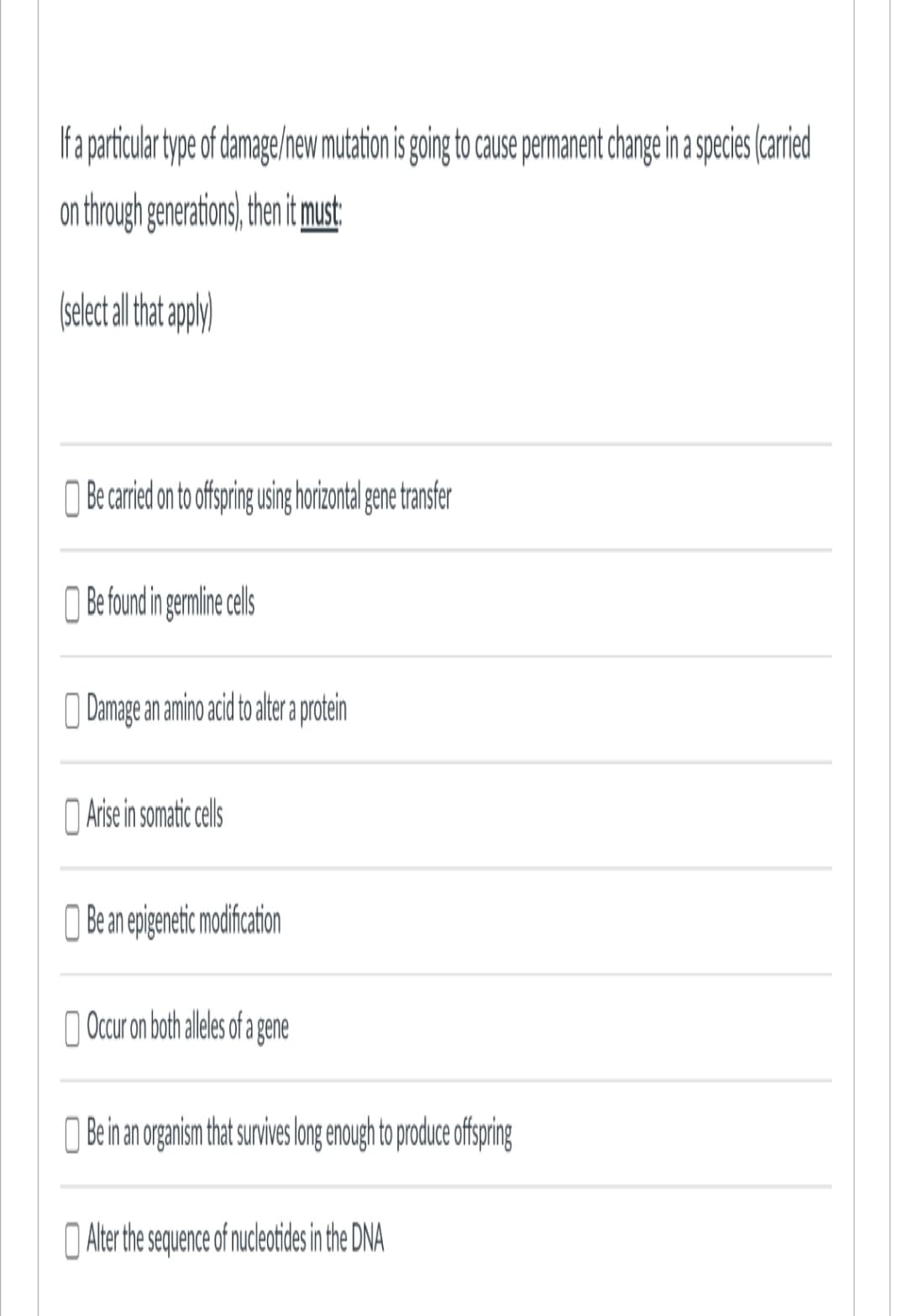 If a particular type of damage/new mutation is going to cause permanent change in a species (carried
on through generations), then it must:
(select all that apply)
Be carried on to offspring using horizontal gene transfer
Be found in germline cells
Damage an amino acid to alter a protein
Arise in somatic cells
Be an epigenetic modification
Occur on both alleles of a gene
Be in an organism that survives long enough to produce offspring
Alter the sequence of nucleotides in the DNA
