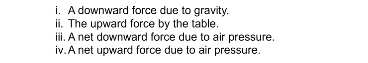 i. A downward force due to gravity.
ii. The upward force by the table.
iii. A net downward force due to air pressure.
iv. A net upward force due to air pressure.
