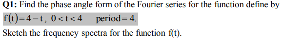 Q1: Find the phase angle form of the Fourier series for the function define by
f(t)=4-t, 0<t<4_period= 4.
Sketch the frequency spectra for the function f(t).
