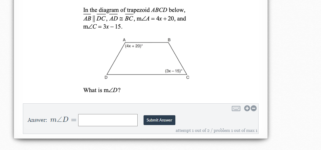 In the diagram of trapezoid ABCD below,
АВ || DC, AD ВС, mZA %3D 4x + 20, and
mZC = 3x – 15.
B
(4x + 20)°
(3x – 15)°
D
What is mZD?
Answer: mZD =
Submit Answer
attempt 1 out of 2/ problem 1 out of max 1
