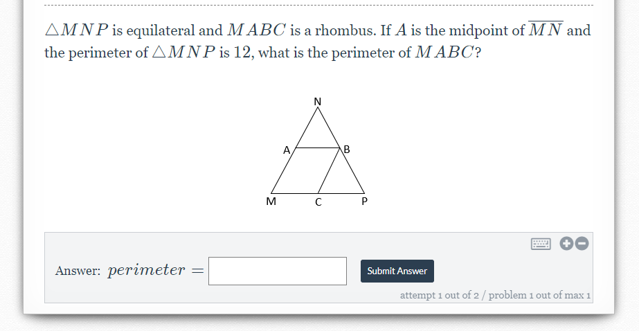AMNP is equilateral and M ABC is a rhombus. If A is the midpoint of MN and
the perimeter of AMNP is 12, what is the perimeter of M ABC?
A,
B
P
Answer: perimeter
Submit Answer
attempt 1 out of 2 / problem 1 out of max 1
