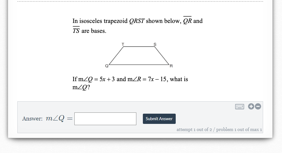 In isosceles trapezoid QRST shown below, QR and
TS are bases.
'R
If mZQ = 5x +3 and mZR = 7x – 15, what is
mZQ?
Answer: mZQ =
Submit Answer
attempt 1 out of 2/ problem 1 out of max 1
