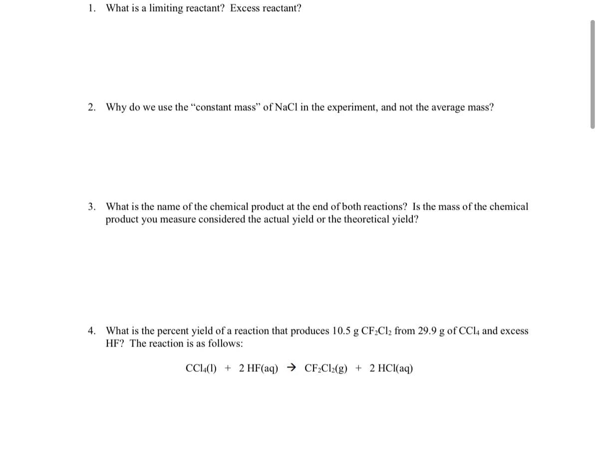 1.
What is a limiting reactant? Excess reactant?
2. Why do we use the "constant mass" of NaCl in the experiment, and not the average mass?
3. What is the name of the chemical product at the end of both reactions? Is the mass of the chemical
product you measure considered the actual yield or the theoretical yield?
4. What is the percent yield of a reaction that produces 10.5 g CF2C12 from 29.9 g of CCl4 and excess
HF? The reaction is as follows:
CCl(1) + 2 HF(aq) → CF¿Cl2(g) + 2 HCl(aq)
