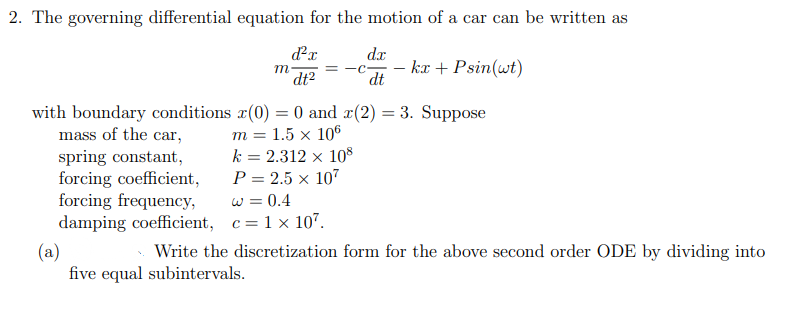 2. The governing differential equation for the motion of a car can be written as
dr
m
dt2
= -C-
dt
kæ + Psin(wt)
with boundary conditions x(0) = 0 and x(2) = 3. Suppose
mass of the car,
spring constant,
forcing coefficient,
forcing frequency,
damping coefficient, c=1 x 107.
т %3D 1.5 х 106
k = 2.312 x 10S
P = 2.5 x 107
w = 0.4
(a)
five equal subintervals.
Write the discretization form for the above second order ODE by dividing into
