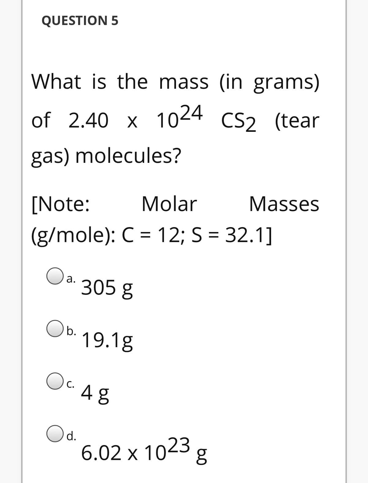 QUESTION 5
What is the mass (in grams)
of 2.40 x 1024 CS2 (tear
gas) molecules?
[Note:
Molar
Masses
(g/mole): C = 12; S = 32.1]
Oa
305 g
O b.
19.1g
OC A8
С.
Od.
6.02 х 1023
