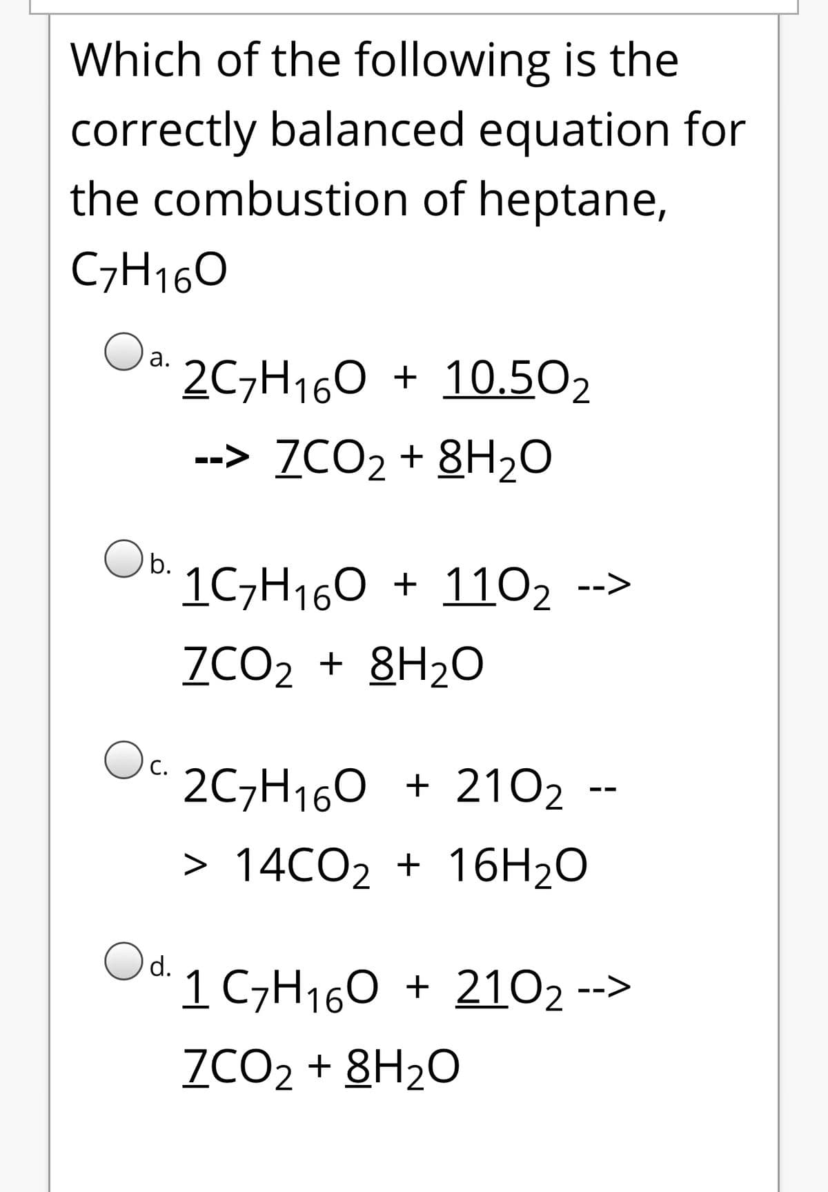 Which of the following is the
correctly balanced equation for
the combustion of heptane,
C7H160
Oa.
2C7H160 + 10.502
а.
--> ZCO2 + 8H20
Ob.
1C7H160 + 1102 -->
ZCO2 + 8H2O
Oc.
2C7H160 + 2102 --
> 14CO2 + 16H20
Od.
1 C7H160 + 2102 -->
ZCO2 + 8H2O
