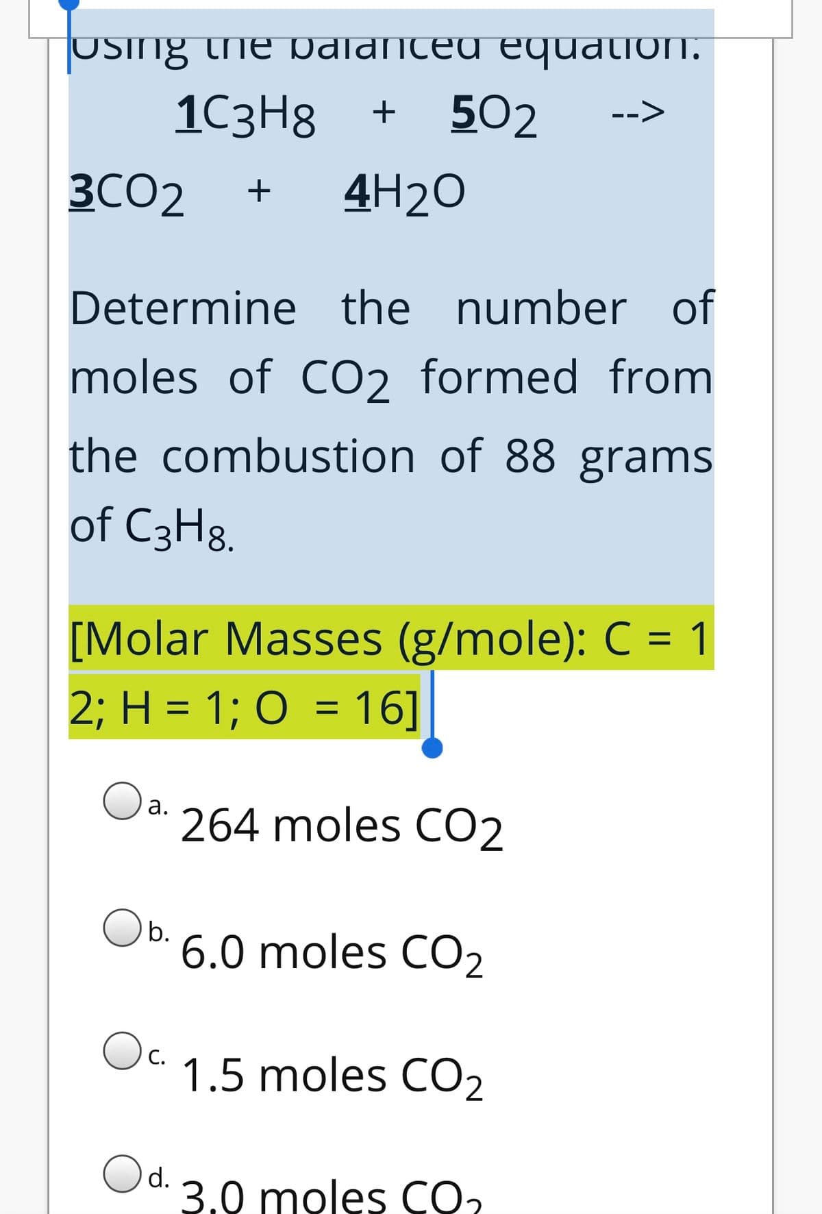 USing the pdlanced equation.
1C3H8
+
502
3CO2
+
4H2O
Determine the number of
moles of CO2 formed from
the combustion of 88 grams
of C3H8.
[Molar Masses (g/mole): C = 1
2; H = 1; O = 16]
Oa.
264 moles CO2
b.
6.0 moles CO2
Oc.
1.5 moles CO2
Od.
3.0 moles CO2
