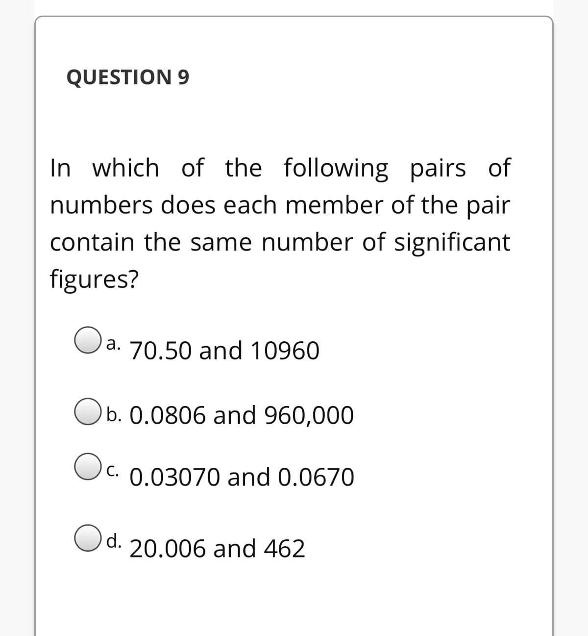 QUESTION 9
In which of the following pairs of
numbers does each member of the pair
contain the same number of significant
figures?
Oa. 70.50 and 10960
Ob. 0.0806 and 960,000
C. 0.03070 and 0.0670
С.
Od.
20.006 and 462

