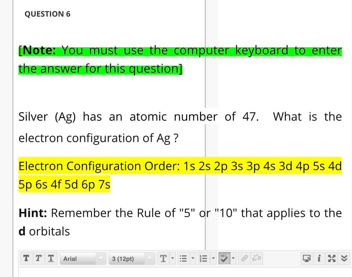 QUESTION 6
(Note: You must use the computer keyboard to enter
the answer for this question]
Silver (Ag) has an atomic number of 47.
What is the
electron configuration of Ag ?
Electron Configuration Order: 1s 2s 2p 3s 3p 4s 3d 4p 5s 4d
5p 6s 4f 5d бр 7s
Hint: Remember the Rule of "5" or "10" that applies to the
d orbitals
T T T
ABC
Arial
3 (12pt)
T
II
II
