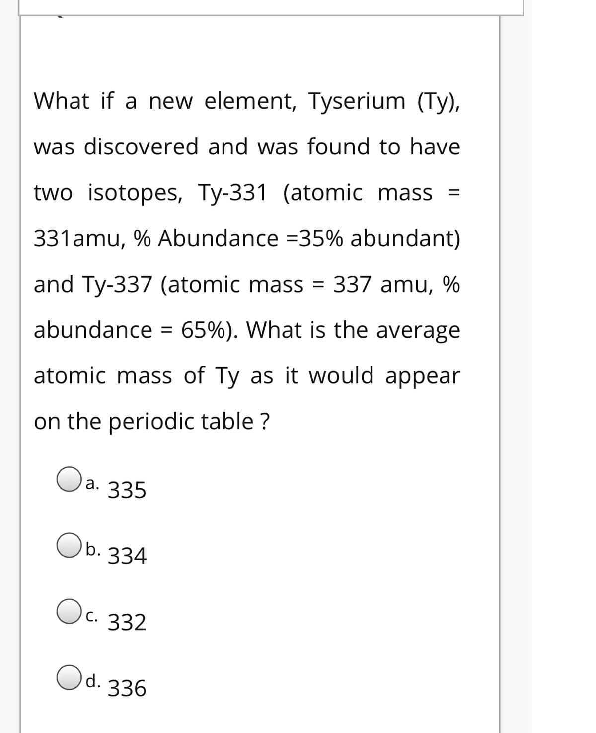 What if a new element, Tyserium (Ty),
was discovered and was found to have
two isotopes, Ty-331 (atomic mass =
331amu, % Abundance =35% abundant)
and Ty-337 (atomic mass = 337 amu, %
abundance = 65%). What is the average
atomic mass of Ty as it would appear
on the periodic table ?
a. 335
b. 334
Oc. 332
Od.
336
