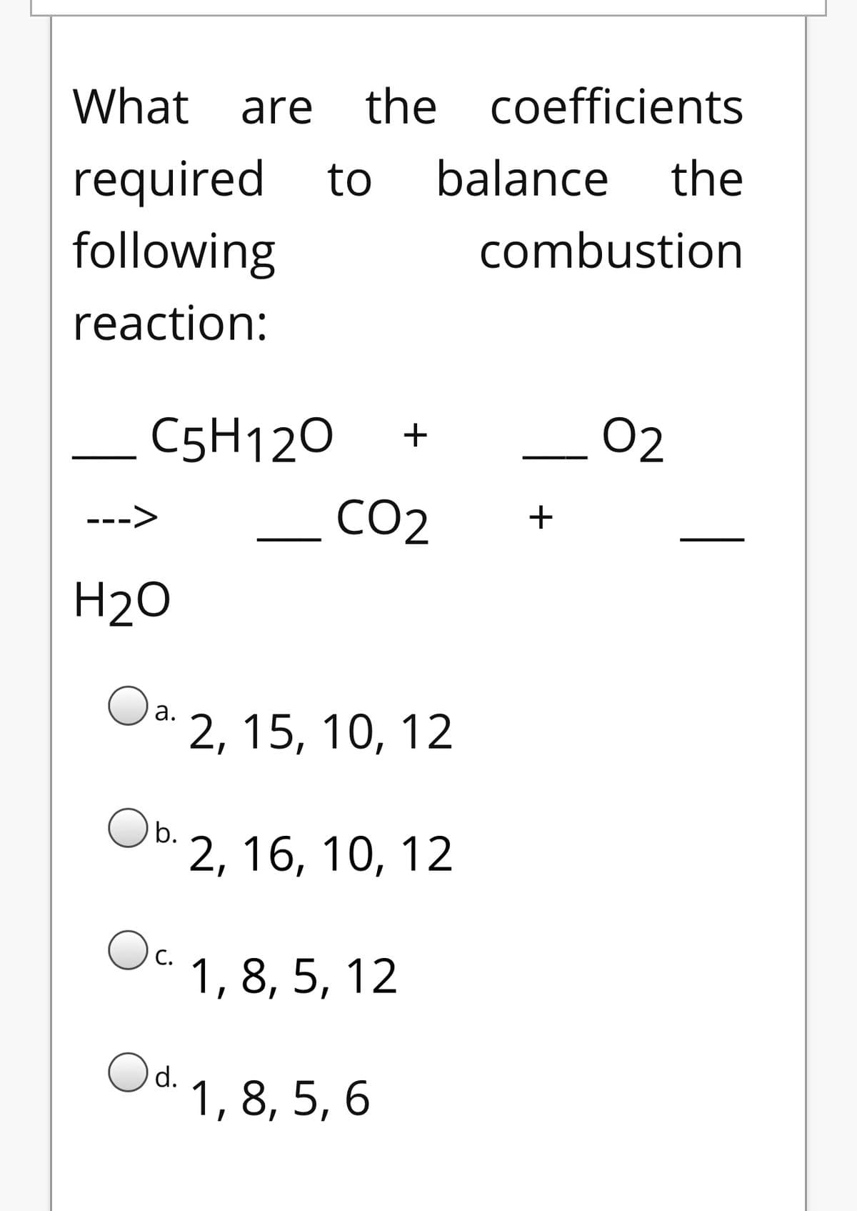 What are
the coefficients
required to
balance
the
following
combustion
reaction:
C5H120
+
02
CO2
--->
H2O
Oa.
2, 15, 10, 12
b.
2, 16, 10, 12
Oc.
1, 8, 5, 12
Od.
1, 8, 5, 6
+
