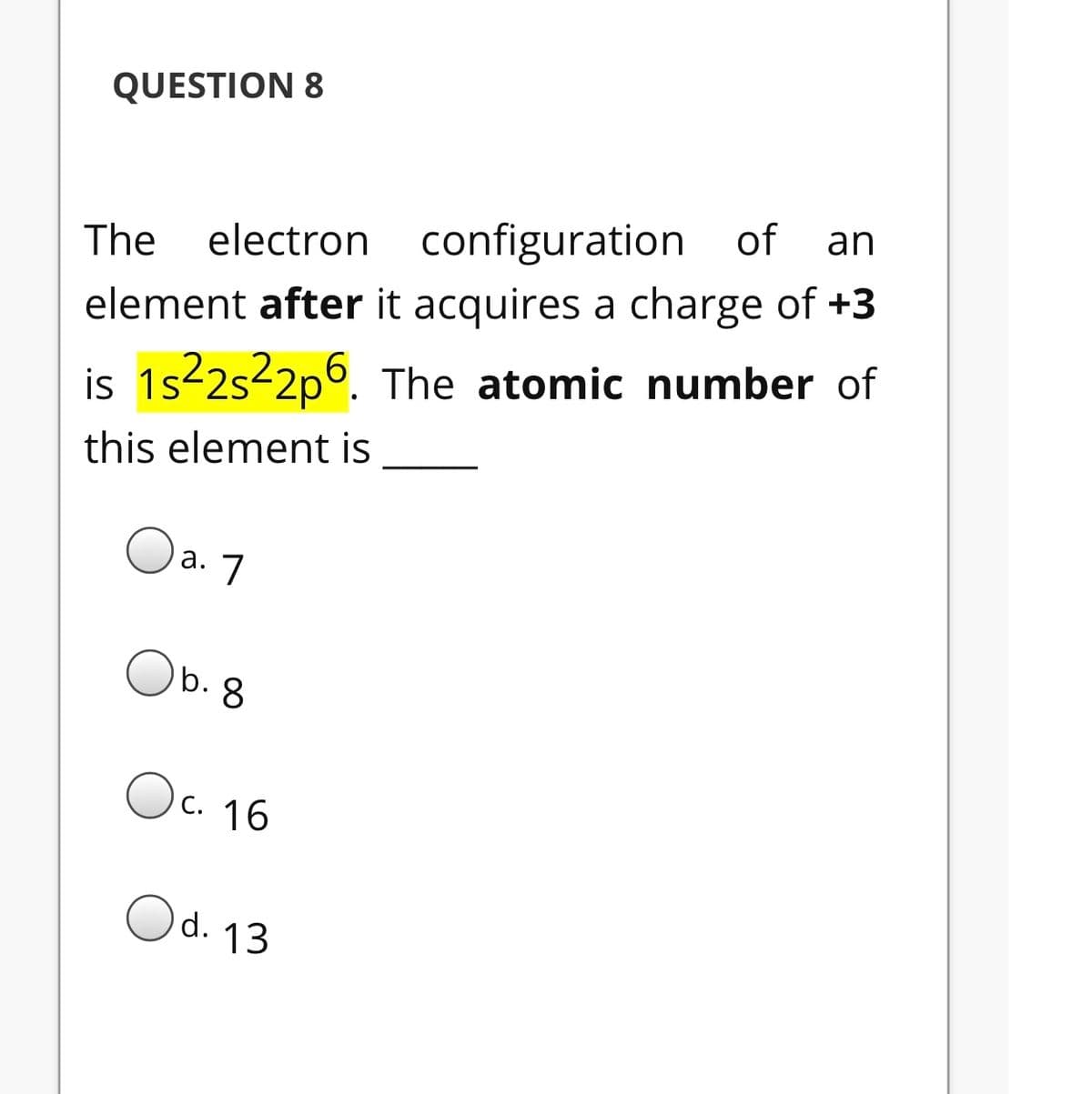 QUESTION 8
an
The
electron configuration of
element after it acquires a charge of +3
is 1s-2s-2p6. The atomic number of
this element is
Oa. 7
Ob. 8
Oc.
c. 16
Od. 13
