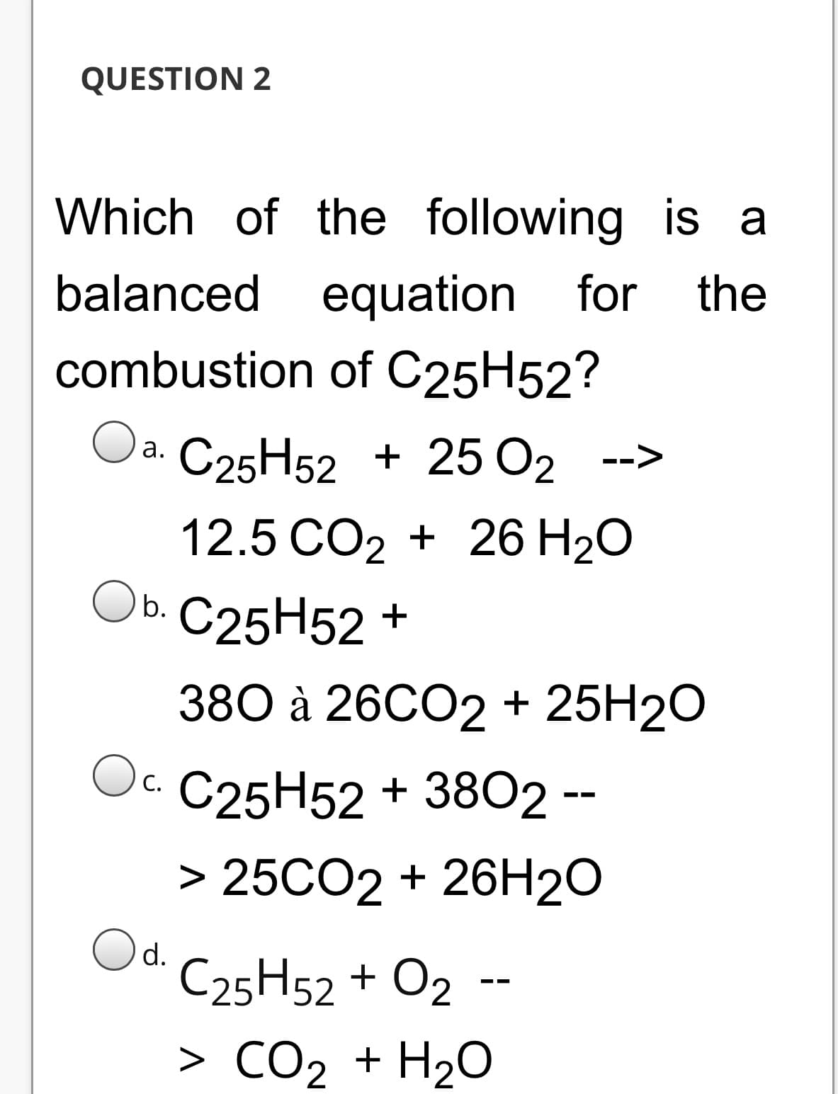 QUESTION 2
Which of the following is a
balanced equation for
combustion of C25H52?
the
C25H52 + 25 O2 -->
а.
12.5 CO2 + 26 H20
Оь. С25 Н52 +
Ob.
380 а 26C02 + 25H20
O. C25H52 + 3802 --
Oc.
> 25CO2 + 26H20
d.
C25H52 + O2 --
> CO2 + H2O
